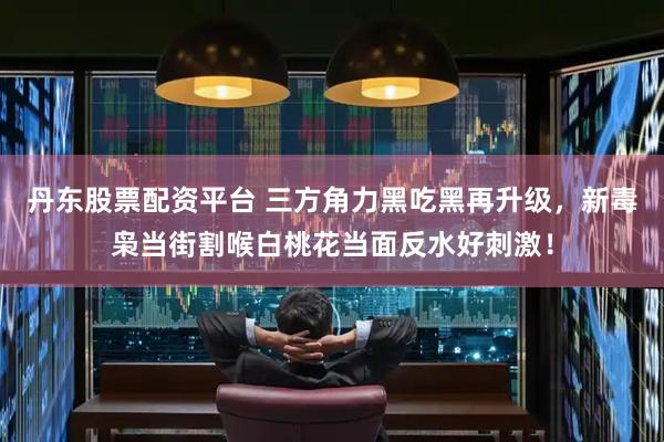 丹东股票配资平台 三方角力黑吃黑再升级，新毒枭当街割喉白桃花当面反水好刺激！