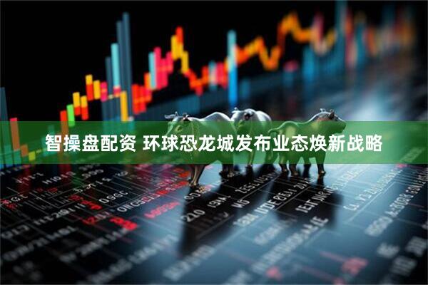 智操盘配资 环球恐龙城发布业态焕新战略