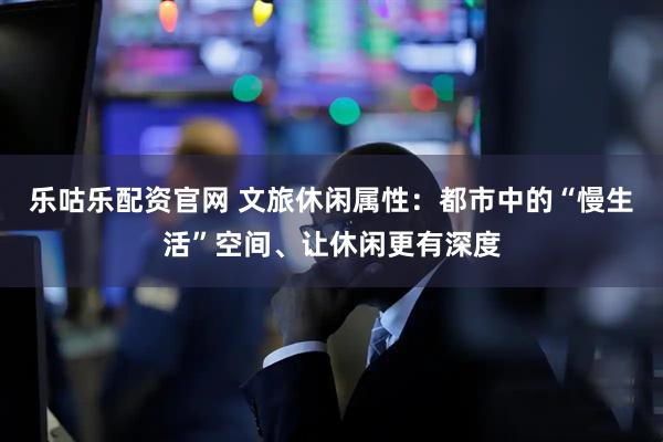 乐咕乐配资官网 文旅休闲属性：都市中的“慢生活”空间、让休闲更有深度
