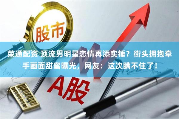 荣通配资 顶流男明星恋情再添实锤？街头拥抱牵手画面甜蜜曝光，网友：这次瞒不住了！