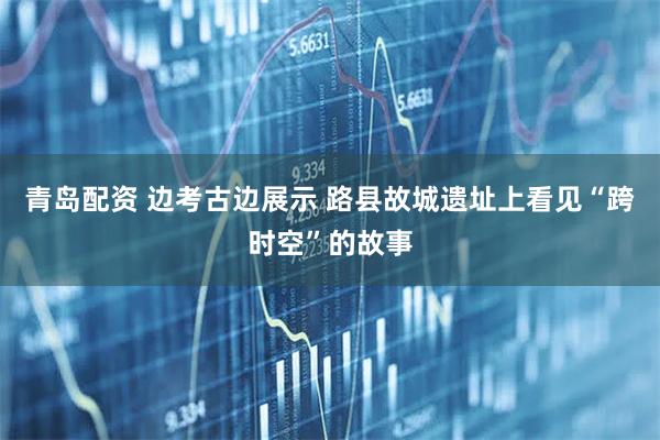 青岛配资 边考古边展示 路县故城遗址上看见“跨时空”的故事
