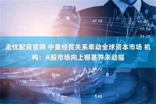 无忧配资官网 中美经贸关系牵动全球资本市场 机构：A股市场向上根基并未动摇