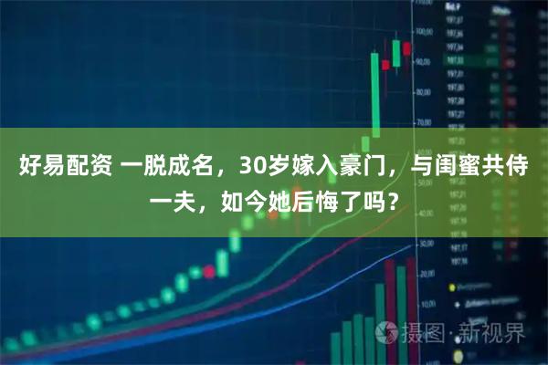 好易配资 一脱成名，30岁嫁入豪门，与闺蜜共侍一夫，如今她后悔了吗？
