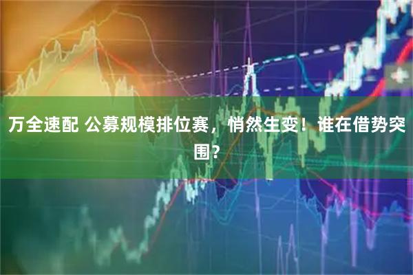 万全速配 公募规模排位赛，悄然生变！谁在借势突围？