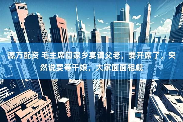 源万配资 毛主席回家乡宴请父老，要开席了，突然说要等干娘，大家面面相觑
