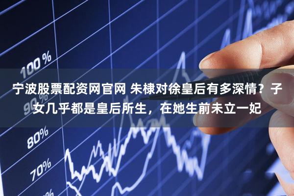 宁波股票配资网官网 朱棣对徐皇后有多深情？子女几乎都是皇后所生，在她生前未立一妃
