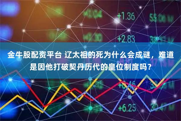 金牛股配资平台 辽太祖的死为什么会成谜，难道是因他打破契丹历代的皇位制度吗？
