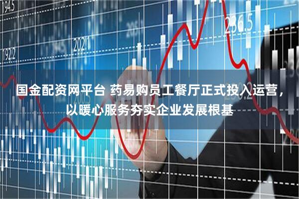国金配资网平台 药易购员工餐厅正式投入运营，以暖心服务夯实企业发展根基