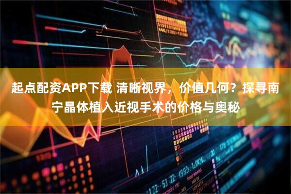 起点配资APP下载 清晰视界，价值几何？探寻南宁晶体植入近视手术的价格与奥秘