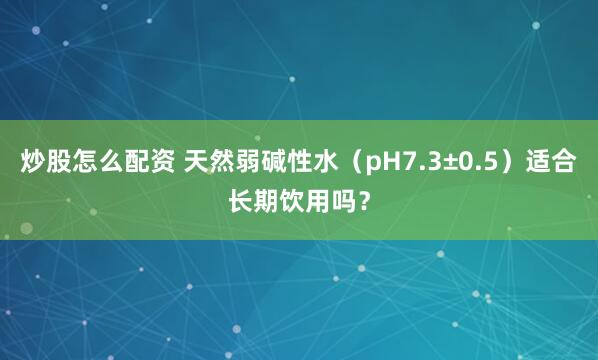 炒股怎么配资 天然弱碱性水（pH7.3±0.5）适合长期饮用吗？