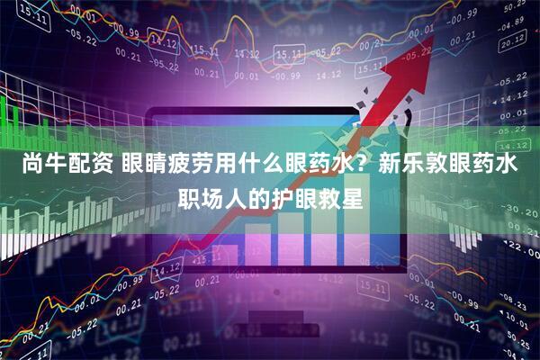 尚牛配资 眼睛疲劳用什么眼药水？新乐敦眼药水职场人的护眼救星