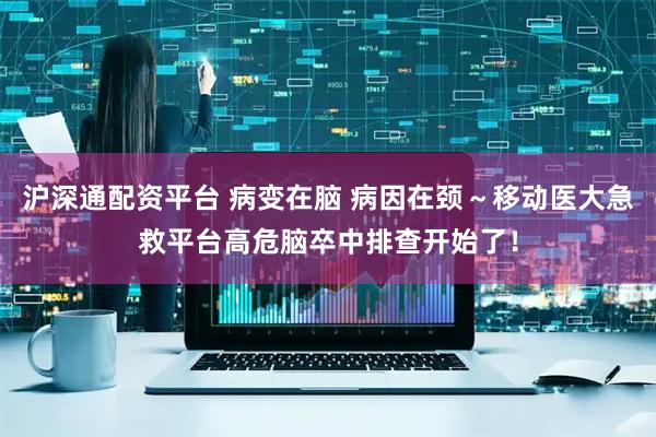 沪深通配资平台 病变在脑 病因在颈～移动医大急救平台高危脑卒中排查开始了！