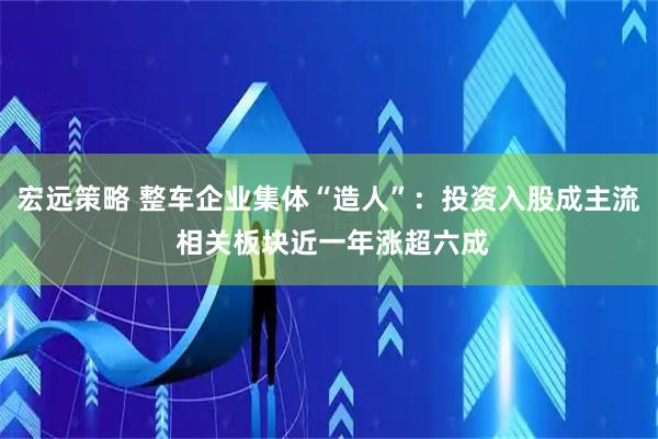 宏远策略 整车企业集体“造人”：投资入股成主流 相关板块近一年涨超六成