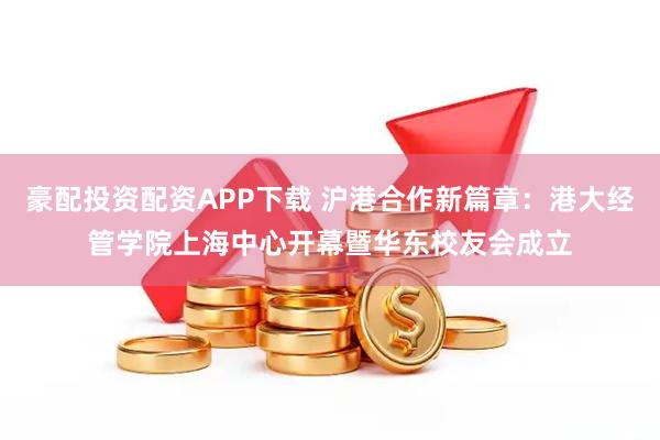 豪配投资配资APP下载 沪港合作新篇章：港大经管学院上海中心开幕暨华东校友会成立