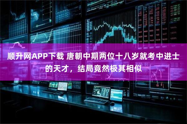 顺升网APP下载 唐朝中期两位十八岁就考中进士的天才，结局竟然极其相似