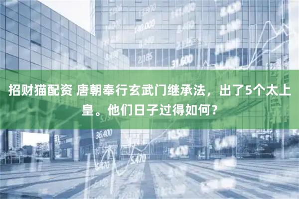 招财猫配资 唐朝奉行玄武门继承法，出了5个太上皇。他们日子过得如何？