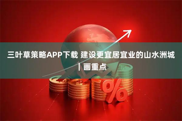 三叶草策略APP下载 建设更宜居宜业的山水洲城｜画重点