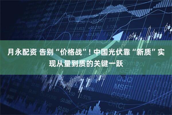 月永配资 告别“价格战”! 中国光伏靠“新质”实现从量到质的关键一跃