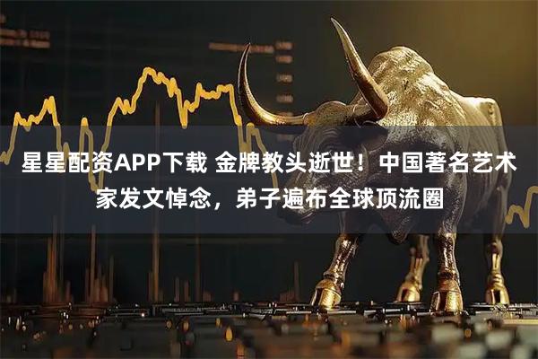 星星配资APP下载 金牌教头逝世！中国著名艺术家发文悼念，弟子遍布全球顶流圈