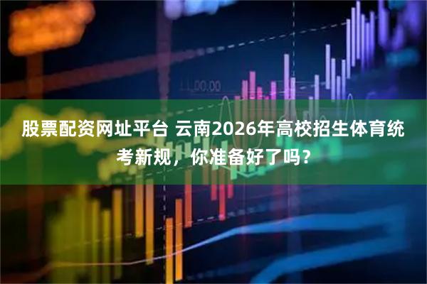 股票配资网址平台 云南2026年高校招生体育统考新规，你准备好了吗？