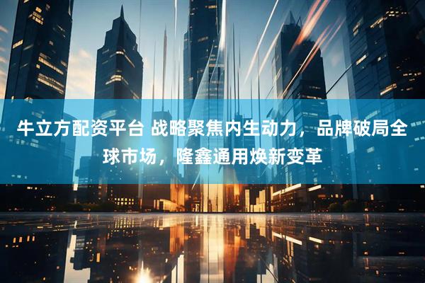 牛立方配资平台 战略聚焦内生动力，品牌破局全球市场，隆鑫通用焕新变革
