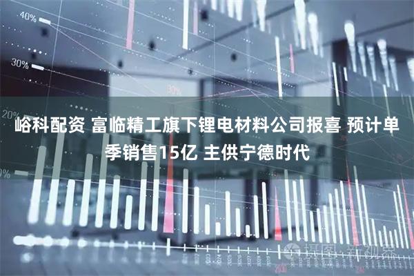 峪科配资 富临精工旗下锂电材料公司报喜 预计单季销售15亿 主供宁德时代