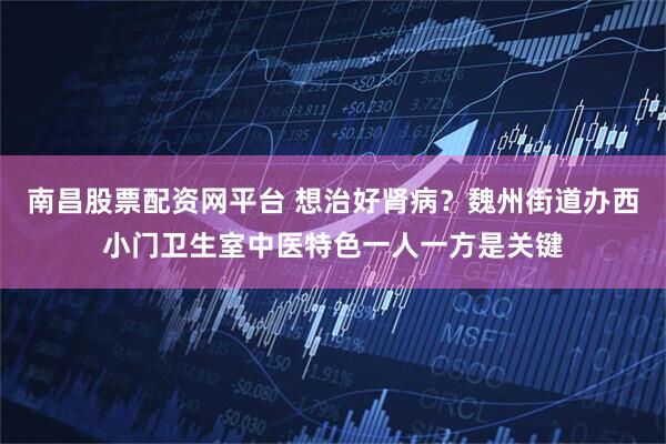 南昌股票配资网平台 想治好肾病？魏州街道办西小门卫生室中医特色一人一方是关键
