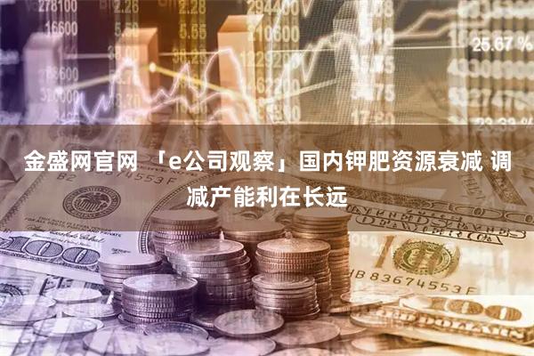 金盛网官网 「e公司观察」国内钾肥资源衰减 调减产能利在长远