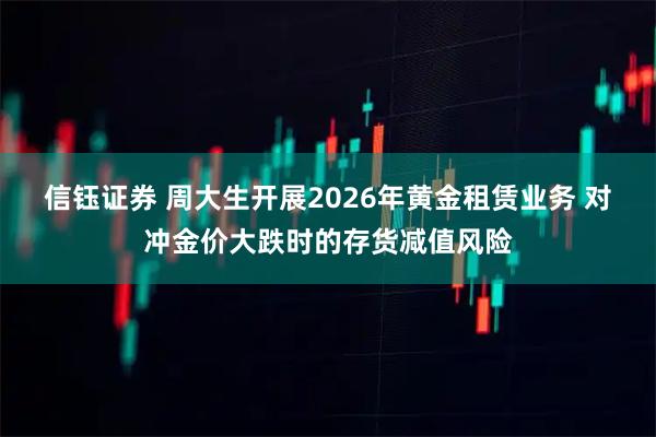 信钰证券 周大生开展2026年黄金租赁业务 对冲金价大跌时的存货减值风险