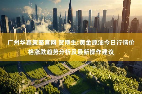 广州华鑫策略官网 贺博生:黄金原油今日行情价格涨跌趋势分析及最新操作建议