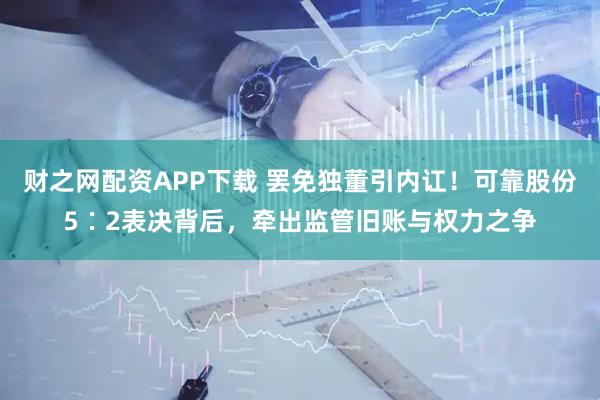 财之网配资APP下载 罢免独董引内讧！可靠股份5∶2表决背后，牵出监管旧账与权力之争