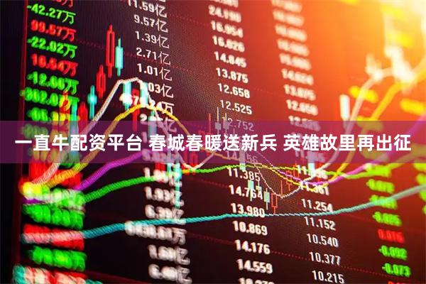 一直牛配资平台 春城春暖送新兵 英雄故里再出征
