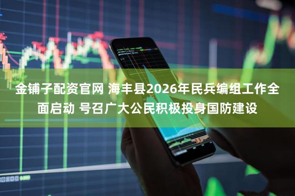 金铺子配资官网 海丰县2026年民兵编组工作全面启动 号召广大公民积极投身国防建设