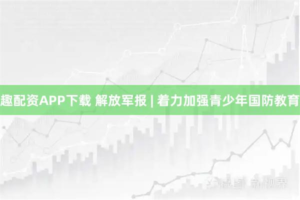趣配资APP下载 解放军报 | 着力加强青少年国防教育