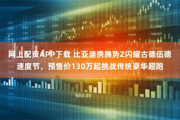 网上配资APP下载 比亚迪携腾势Z闪耀古德伍德速度节，预售价130万起挑战传统豪华超跑
