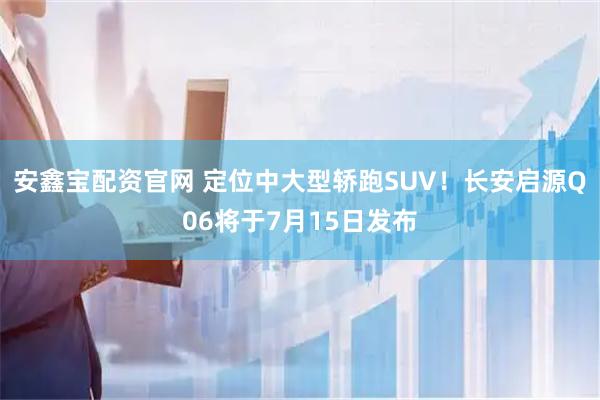 安鑫宝配资官网 定位中大型轿跑SUV！长安启源Q06将于7月15日发布